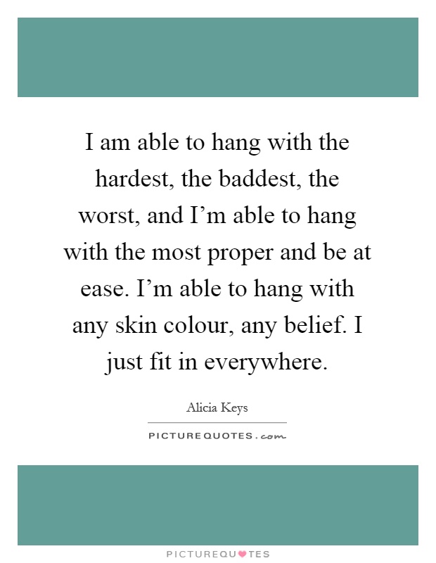 I am able to hang with the hardest, the baddest, the worst, and I'm able to hang with the most proper and be at ease. I'm able to hang with any skin colour, any belief. I just fit in everywhere Picture Quote #1