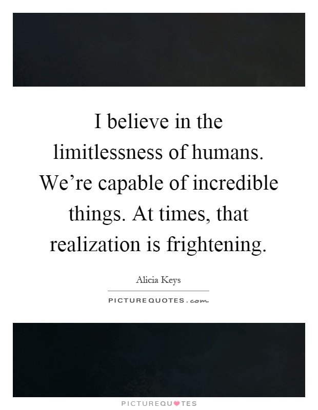 I believe in the limitlessness of humans. We're capable of incredible things. At times, that realization is frightening Picture Quote #1
