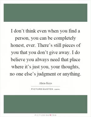 I don’t think even when you find a person, you can be completely honest, ever. There’s still pieces of you that you don’t give away. I do believe you always need that place where it’s just you, your thoughts, no one else’s judgment or anything Picture Quote #1