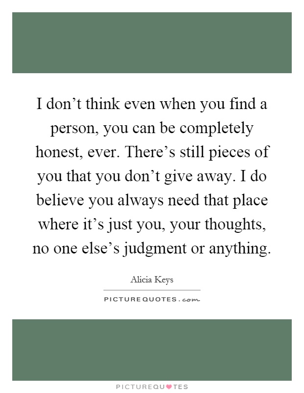 I don't think even when you find a person, you can be completely honest, ever. There's still pieces of you that you don't give away. I do believe you always need that place where it's just you, your thoughts, no one else's judgment or anything Picture Quote #1