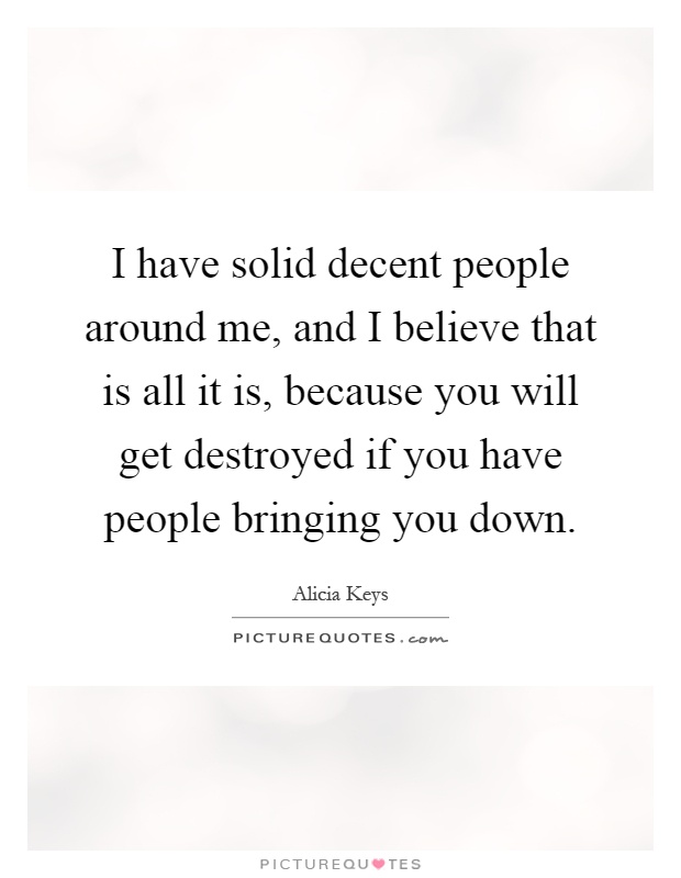 I have solid decent people around me, and I believe that is all it is, because you will get destroyed if you have people bringing you down Picture Quote #1