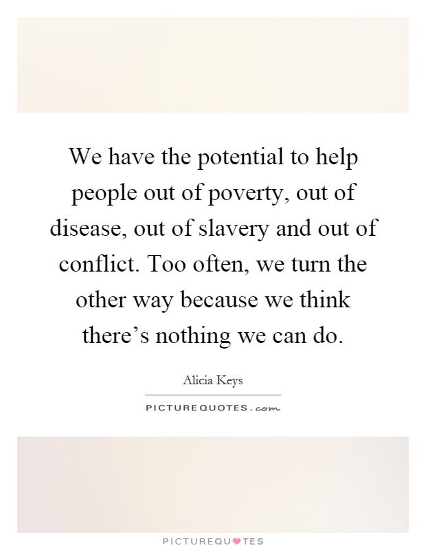 We have the potential to help people out of poverty, out of disease, out of slavery and out of conflict. Too often, we turn the other way because we think there's nothing we can do Picture Quote #1