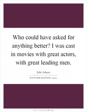 Who could have asked for anything better? I was cast in movies with great actors, with great leading men Picture Quote #1
