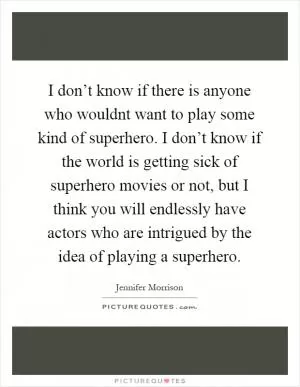 I don’t know if there is anyone who wouldnt want to play some kind of superhero. I don’t know if the world is getting sick of superhero movies or not, but I think you will endlessly have actors who are intrigued by the idea of playing a superhero Picture Quote #1