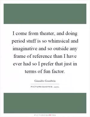 I come from theater, and doing period stuff is so whimsical and imaginative and so outside any frame of reference than I have ever had so I prefer that just in terms of fun factor Picture Quote #1