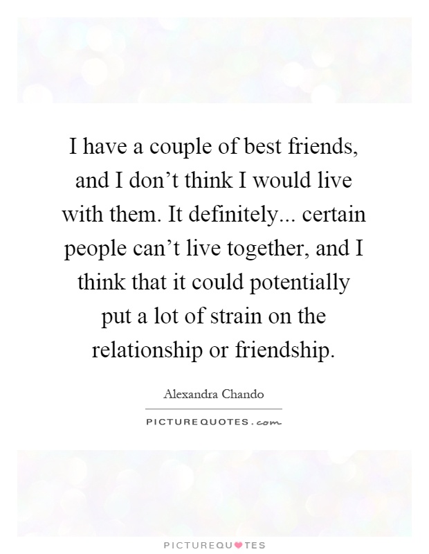 I have a couple of best friends, and I don't think I would live with them. It definitely... certain people can't live together, and I think that it could potentially put a lot of strain on the relationship or friendship Picture Quote #1