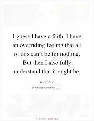 I guess I have a faith. I have an overriding feeling that all of this can’t be for nothing. But then I also fully understand that it might be Picture Quote #1