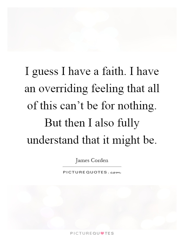 I guess I have a faith. I have an overriding feeling that all of this can't be for nothing. But then I also fully understand that it might be Picture Quote #1