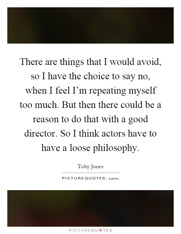 There are things that I would avoid, so I have the choice to say no, when I feel I'm repeating myself too much. But then there could be a reason to do that with a good director. So I think actors have to have a loose philosophy Picture Quote #1