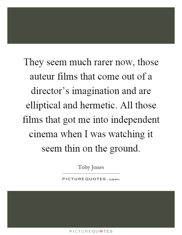 They seem much rarer now, those auteur films that come out of a director's imagination and are elliptical and hermetic. All those films that got me into independent cinema when I was watching it seem thin on the ground Picture Quote #1