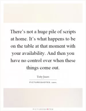There’s not a huge pile of scripts at home. It’s what happens to be on the table at that moment with your availability. And then you have no control over when these things come out Picture Quote #1