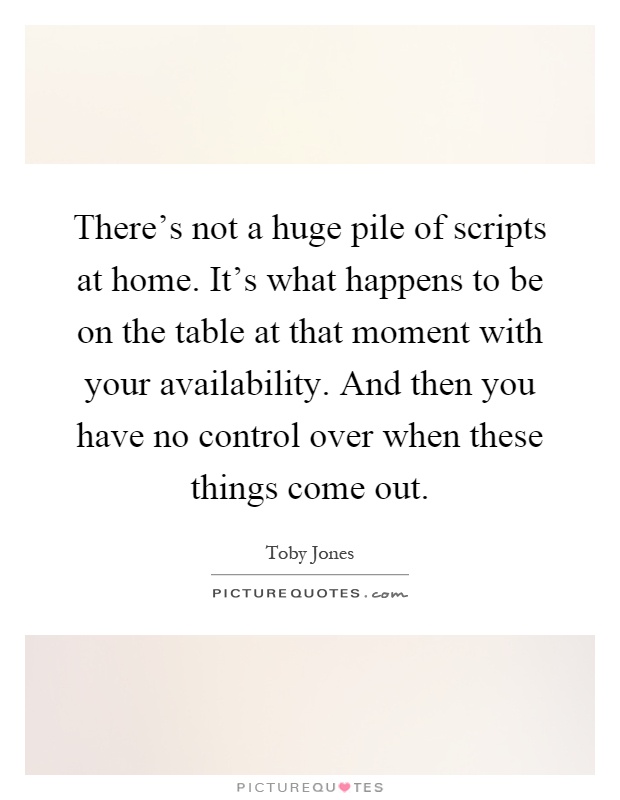 There's not a huge pile of scripts at home. It's what happens to be on the table at that moment with your availability. And then you have no control over when these things come out Picture Quote #1