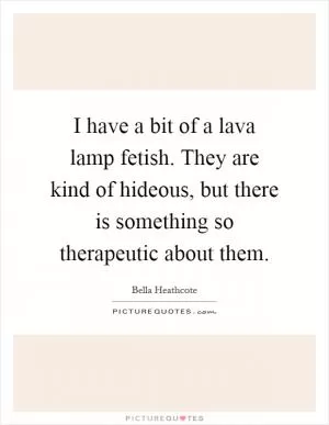 I have a bit of a lava lamp fetish. They are kind of hideous, but there is something so therapeutic about them Picture Quote #1