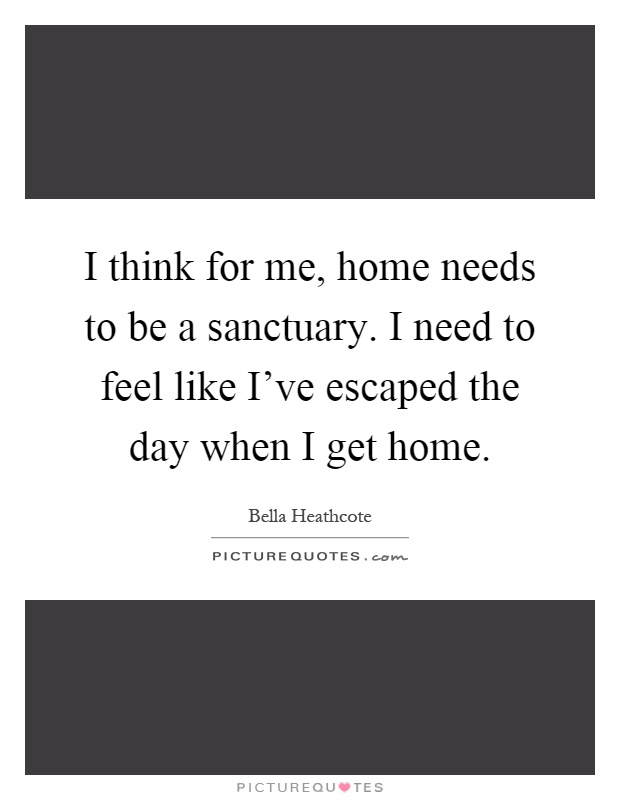I think for me, home needs to be a sanctuary. I need to feel like I've escaped the day when I get home Picture Quote #1