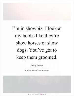 I’m in showbiz. I look at my boobs like they’re show horses or show dogs. You’ve got to keep them groomed Picture Quote #1