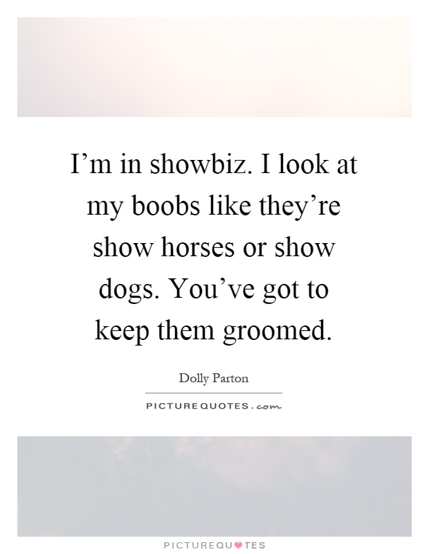 I'm in showbiz. I look at my boobs like they're show horses or show dogs. You've got to keep them groomed Picture Quote #1