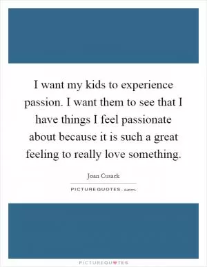I want my kids to experience passion. I want them to see that I have things I feel passionate about because it is such a great feeling to really love something Picture Quote #1