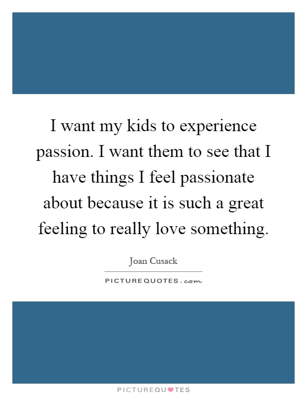 I want my kids to experience passion. I want them to see that I have things I feel passionate about because it is such a great feeling to really love something Picture Quote #1