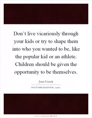 Don’t live vicariously through your kids or try to shape them into who you wanted to be, like the popular kid or an athlete. Children should be given the opportunity to be themselves Picture Quote #1