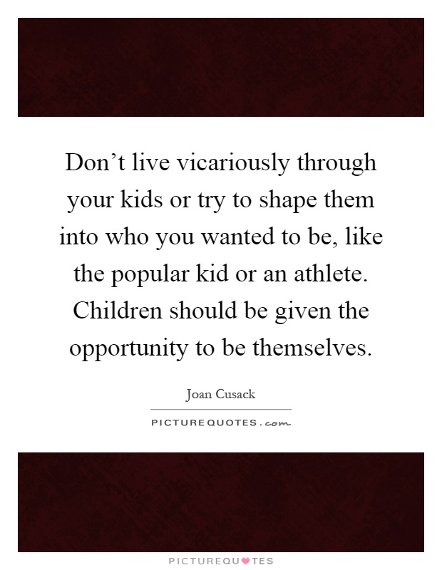 Don't live vicariously through your kids or try to shape them into who you wanted to be, like the popular kid or an athlete. Children should be given the opportunity to be themselves Picture Quote #1
