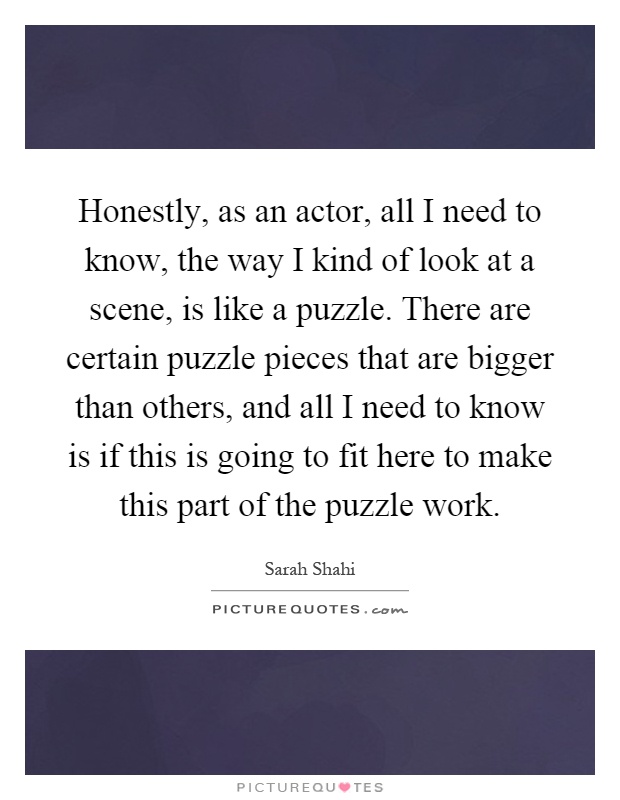 Honestly, as an actor, all I need to know, the way I kind of look at a scene, is like a puzzle. There are certain puzzle pieces that are bigger than others, and all I need to know is if this is going to fit here to make this part of the puzzle work Picture Quote #1