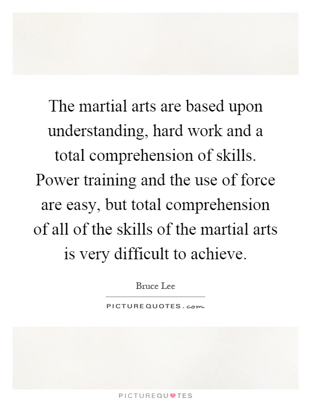 The martial arts are based upon understanding, hard work and a total comprehension of skills. Power training and the use of force are easy, but total comprehension of all of the skills of the martial arts is very difficult to achieve Picture Quote #1