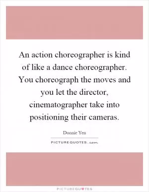 An action choreographer is kind of like a dance choreographer. You choreograph the moves and you let the director, cinematographer take into positioning their cameras Picture Quote #1