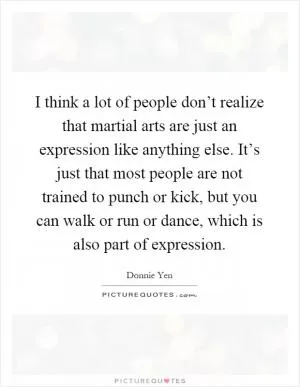 I think a lot of people don’t realize that martial arts are just an expression like anything else. It’s just that most people are not trained to punch or kick, but you can walk or run or dance, which is also part of expression Picture Quote #1