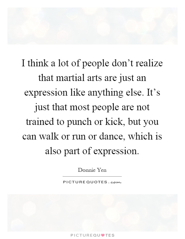 I think a lot of people don't realize that martial arts are just an expression like anything else. It's just that most people are not trained to punch or kick, but you can walk or run or dance, which is also part of expression Picture Quote #1