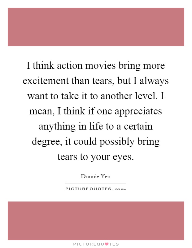 I think action movies bring more excitement than tears, but I always want to take it to another level. I mean, I think if one appreciates anything in life to a certain degree, it could possibly bring tears to your eyes Picture Quote #1