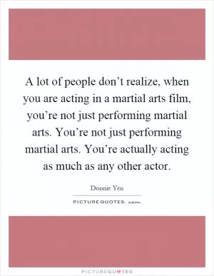 A lot of people don’t realize, when you are acting in a martial arts film, you’re not just performing martial arts. You’re not just performing martial arts. You’re actually acting as much as any other actor Picture Quote #1