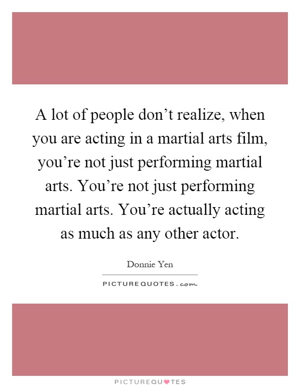 A lot of people don't realize, when you are acting in a martial arts film, you're not just performing martial arts. You're not just performing martial arts. You're actually acting as much as any other actor Picture Quote #1