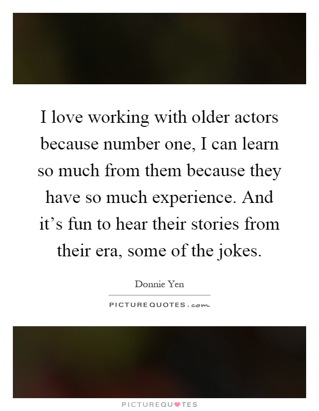 I love working with older actors because number one, I can learn so much from them because they have so much experience. And it's fun to hear their stories from their era, some of the jokes Picture Quote #1