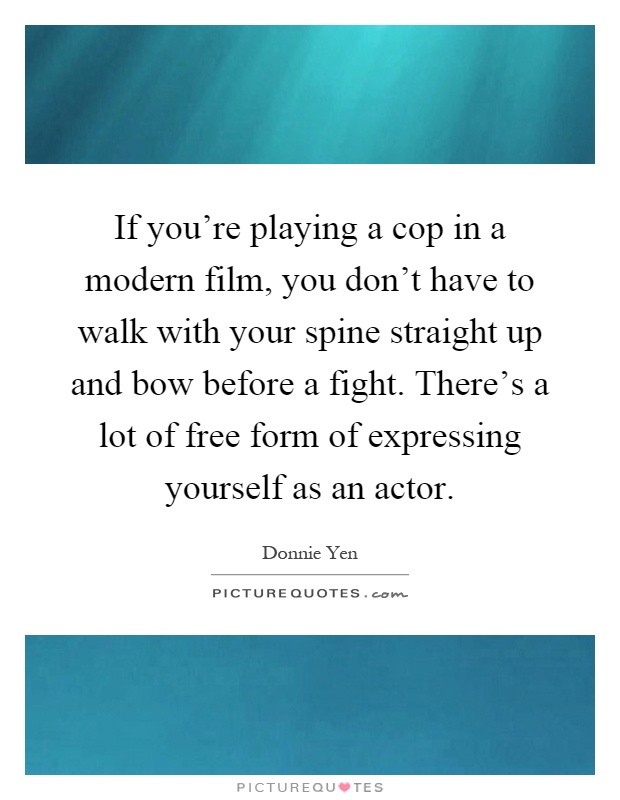If you're playing a cop in a modern film, you don't have to walk with your spine straight up and bow before a fight. There's a lot of free form of expressing yourself as an actor Picture Quote #1