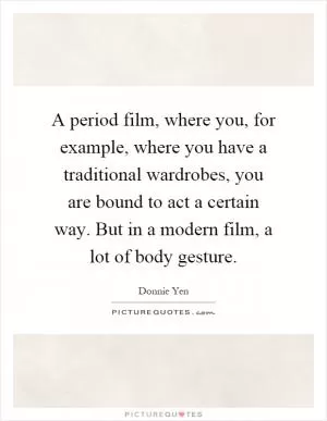 A period film, where you, for example, where you have a traditional wardrobes, you are bound to act a certain way. But in a modern film, a lot of body gesture Picture Quote #1