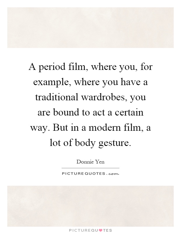 A period film, where you, for example, where you have a traditional wardrobes, you are bound to act a certain way. But in a modern film, a lot of body gesture Picture Quote #1