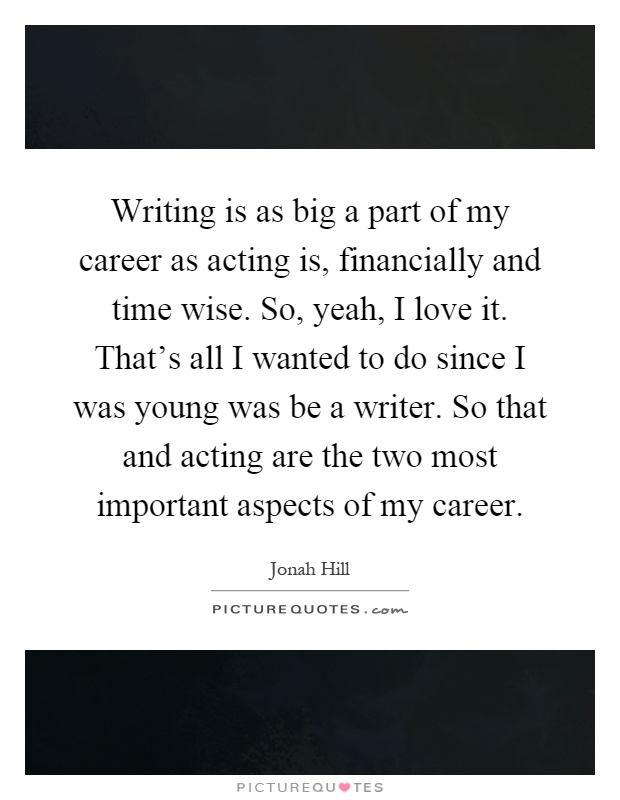 Writing is as big a part of my career as acting is, financially and time wise. So, yeah, I love it. That's all I wanted to do since I was young was be a writer. So that and acting are the two most important aspects of my career Picture Quote #1