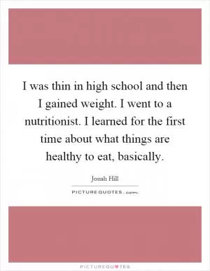 I was thin in high school and then I gained weight. I went to a nutritionist. I learned for the first time about what things are healthy to eat, basically Picture Quote #1