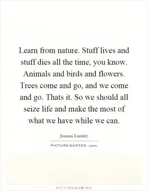 Learn from nature. Stuff lives and stuff dies all the time, you know. Animals and birds and flowers. Trees come and go, and we come and go. Thats it. So we should all seize life and make the most of what we have while we can Picture Quote #1
