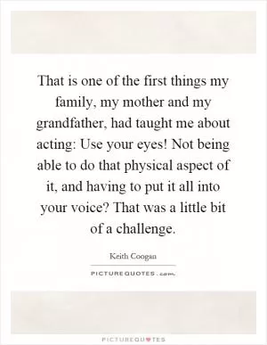 That is one of the first things my family, my mother and my grandfather, had taught me about acting: Use your eyes! Not being able to do that physical aspect of it, and having to put it all into your voice? That was a little bit of a challenge Picture Quote #1