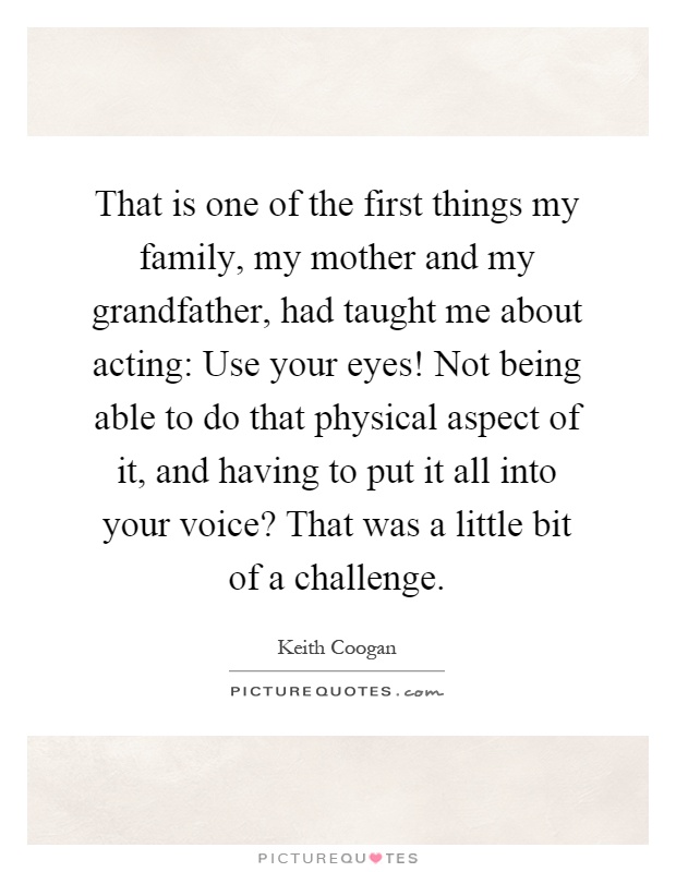 That is one of the first things my family, my mother and my grandfather, had taught me about acting: Use your eyes! Not being able to do that physical aspect of it, and having to put it all into your voice? That was a little bit of a challenge Picture Quote #1