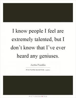 I know people I feel are extremely talented, but I don’t know that I’ve ever heard any geniuses Picture Quote #1