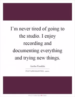 I’m never tired of going to the studio. I enjoy recording and documenting everything and trying new things Picture Quote #1