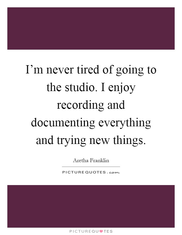 I'm never tired of going to the studio. I enjoy recording and documenting everything and trying new things Picture Quote #1