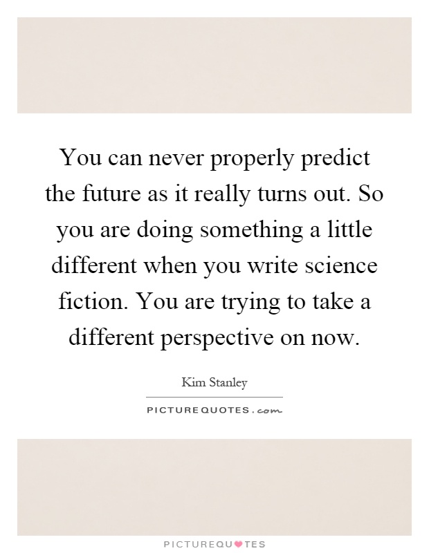 You can never properly predict the future as it really turns out. So you are doing something a little different when you write science fiction. You are trying to take a different perspective on now Picture Quote #1