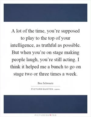 A lot of the time, you’re supposed to play to the top of your intelligence, as truthful as possible. But when you’re on stage making people laugh, you’re still acting. I think it helped me a bunch to go on stage two or three times a week Picture Quote #1