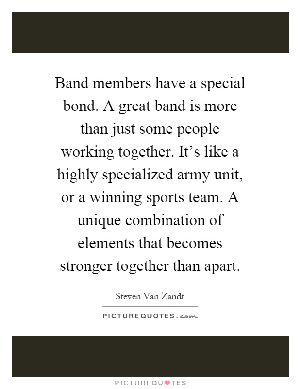 Band members have a special bond. A great band is more than just some people working together. It's like a highly specialized army unit, or a winning sports team. A unique combination of elements that becomes stronger together than apart Picture Quote #1