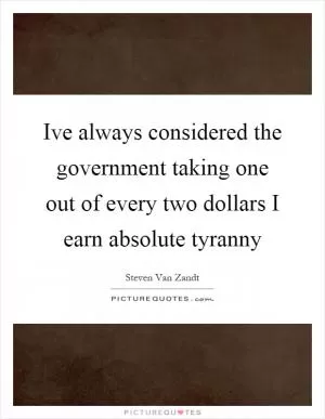 Ive always considered the government taking one out of every two dollars I earn absolute tyranny Picture Quote #1
