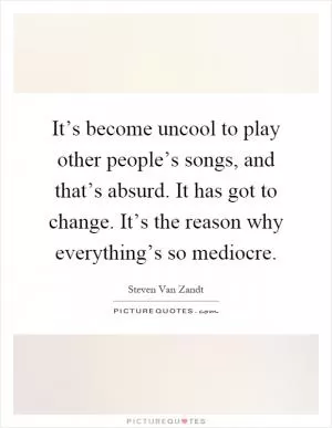 It’s become uncool to play other people’s songs, and that’s absurd. It has got to change. It’s the reason why everything’s so mediocre Picture Quote #1