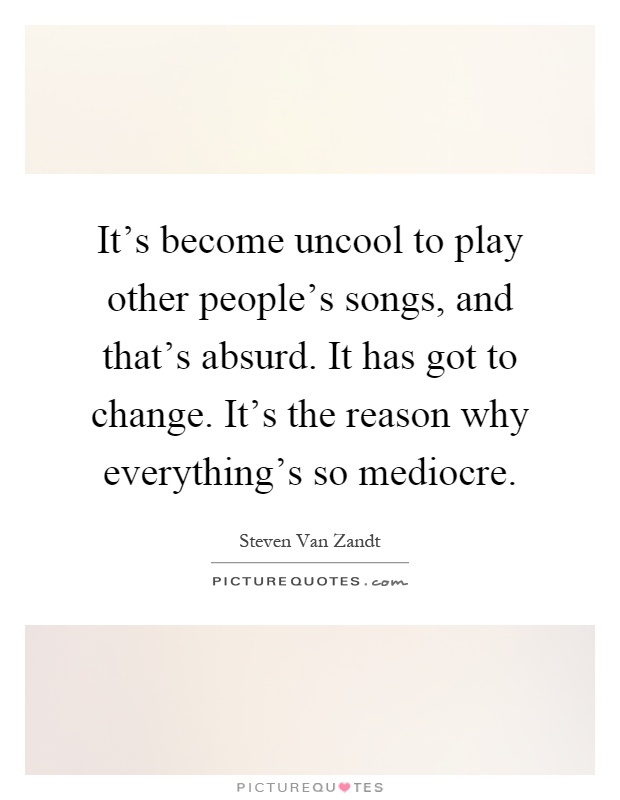 It's become uncool to play other people's songs, and that's absurd. It has got to change. It's the reason why everything's so mediocre Picture Quote #1
